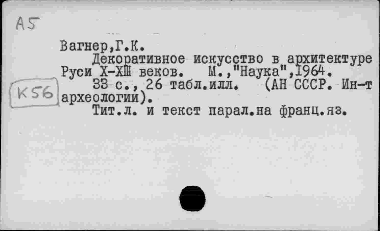 ﻿AS-
Вагнер,Г.К.
Декоративное искусство в архитектуре Руси Х-ХШ веков.	М./’Наука”, 1964.
Ç \	33 с., 26 табл.илл* (АН СССР. Ин-т
кчью археологии).
Тит.л. и текст парал.на франц.яз.